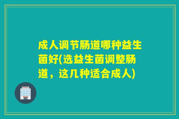 成人调节肠道哪种益生菌好(选益生菌调整肠道，这几种适合成人)