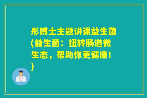 彤博士主题讲课益生菌(益生菌：扭转肠道微生态，帮助你更健康！)