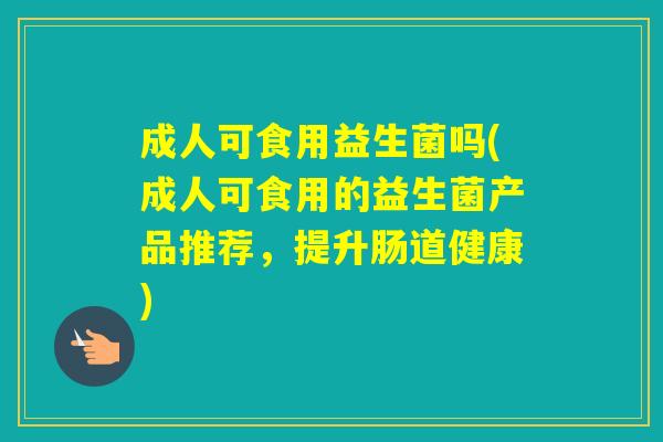 成人可食用益生菌吗(成人可食用的益生菌产品推荐，提升肠道健康)