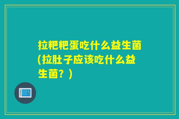 拉粑粑蛋吃什么益生菌(拉肚子应该吃什么益生菌？)