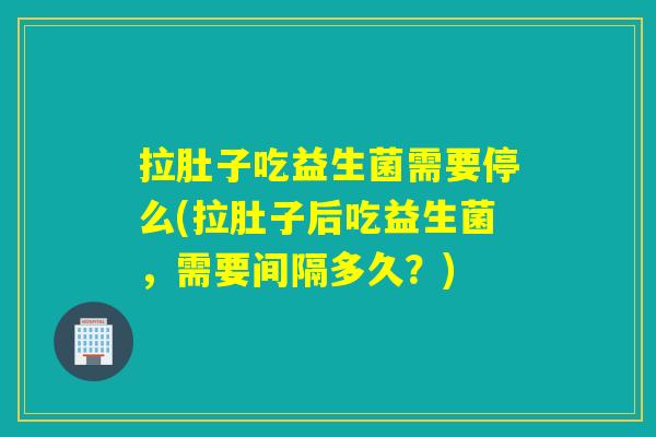拉肚子吃益生菌需要停么(拉肚子后吃益生菌，需要间隔多久？)