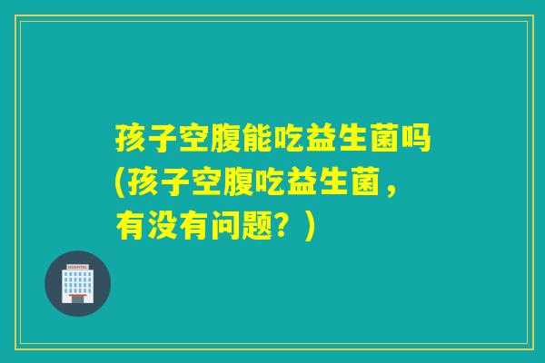孩子空腹能吃益生菌吗(孩子空腹吃益生菌，有没有问题？)