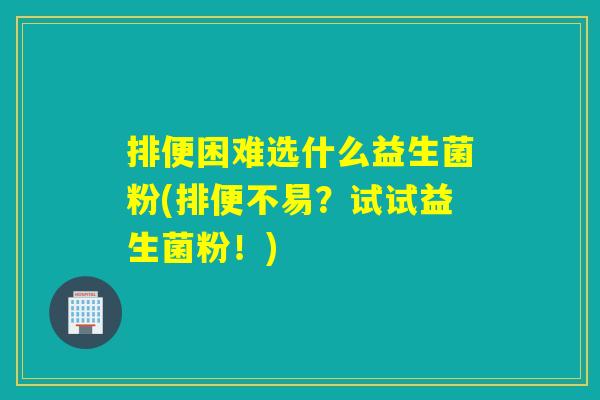 排便困难选什么益生菌粉(排便不易？试试益生菌粉！)