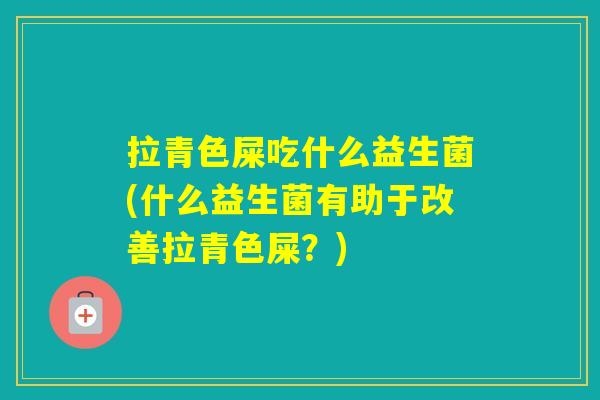 拉青色屎吃什么益生菌(什么益生菌有助于改善拉青色屎？)