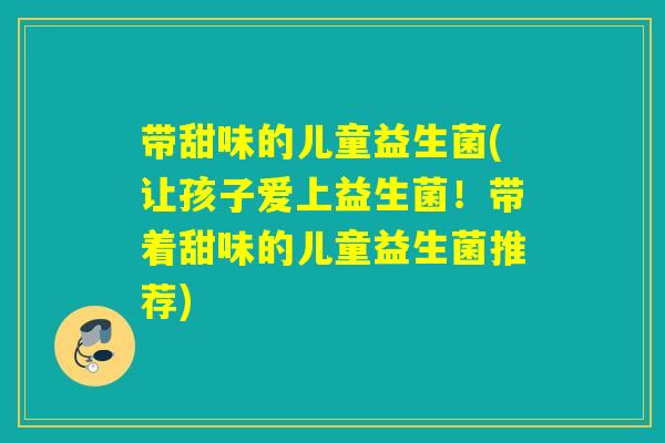 带甜味的儿童益生菌(让孩子爱上益生菌！带着甜味的儿童益生菌推荐)