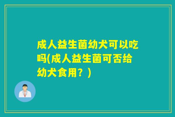 成人益生菌幼犬可以吃吗(成人益生菌可否给幼犬食用?) 成人益生菌幼犬可以吃吗(成人益生菌可否给幼犬食用?)