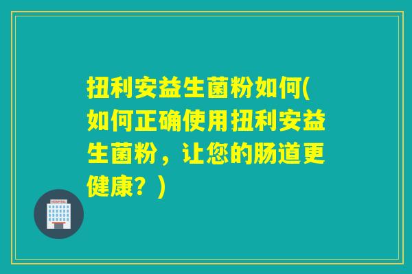 扭利安益生菌粉如何(如何正确使用扭利安益生菌粉,让您的肠道更健康?) 扭利安益生菌粉如何(如何正确使用扭利安益生菌粉,让您的肠道更健康?)