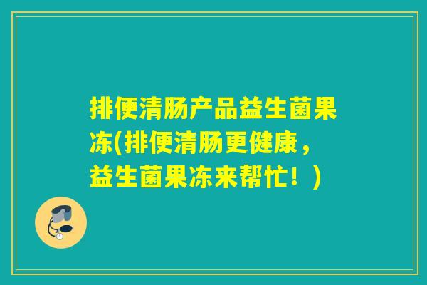排便清肠产品益生菌果冻(排便清肠更健康，益生菌果冻来帮忙！)
