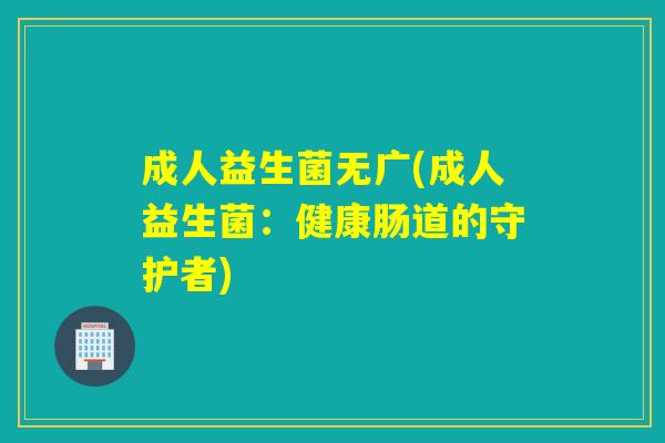 成人益生菌无广(成人益生菌:健康肠道的守护者) 成人益生菌无广(成人益生菌:健康肠道的守护者)
