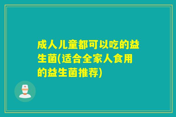 成人儿童都可以吃的益生菌(适合全家人食用的益生菌推荐)