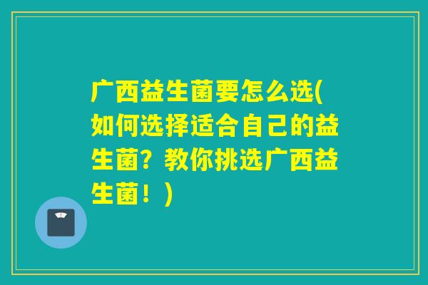 广西益生菌要怎么选(如何选择适合自己的益生菌?教你挑选广西益生菌!) 广西益生菌要怎么选(如何选择适合自己的益生菌?教你挑选广西益生菌!)