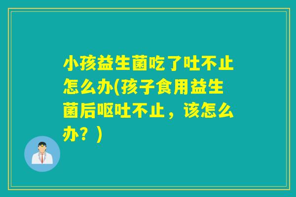 小孩益生菌吃了吐不止怎么办(孩子食用益生菌后不止,该怎么办?) 小孩益生菌吃了吐不止怎么办(孩子食用益生菌后不止,该怎么办?)