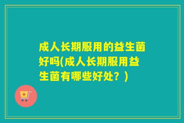 成人长期服用的益生菌好吗(成人长期服用益生菌有哪些好处？)