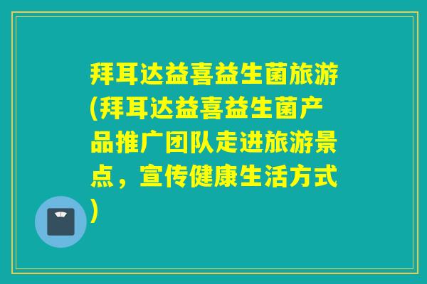 拜耳达益喜益生菌旅游(拜耳达益喜益生菌产品推广团队走进旅游景点,宣传健康生活方式) 拜耳达益喜益生菌旅游(拜耳达益喜益生菌产品推广团队走进旅游景点,宣传健康生活方式)