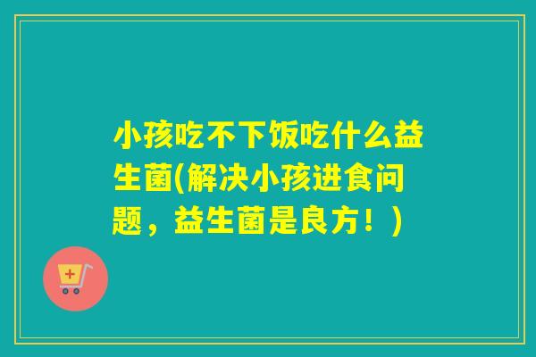 小孩吃不下饭吃什么益生菌(解决小孩进食问题,益生菌是良方!) 小孩吃不下饭吃什么益生菌(解决小孩进食问题,益生菌是良方!)
