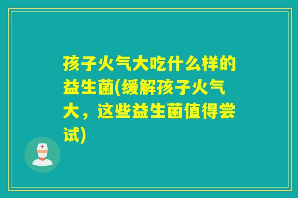 孩子火气大吃什么样的益生菌(缓解孩子火气大,这些益生菌值得尝试) 孩子火气大吃什么样的益生菌(缓解孩子火气大,这些益生菌值得尝试)