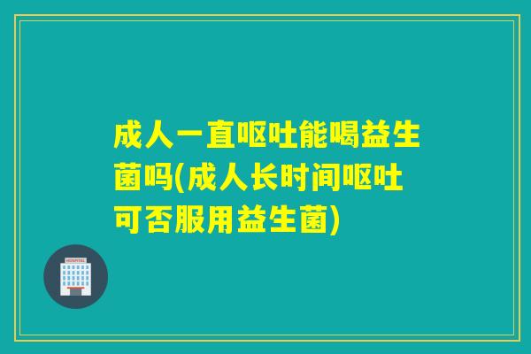 成人一直能喝益生菌吗(成人长时间可否服用益生菌)