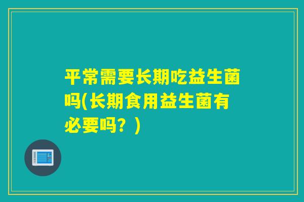 平常需要长期吃益生菌吗(长期食用益生菌有必要吗？)