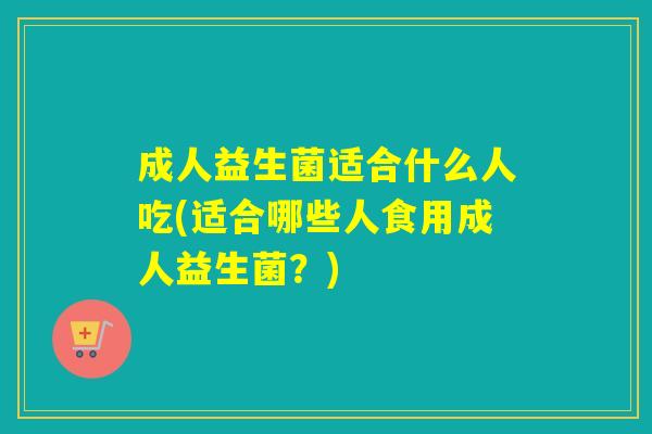 成人益生菌适合什么人吃(适合哪些人食用成人益生菌?) 成人益生菌适合什么人吃(适合哪些人食用成人益生菌?)