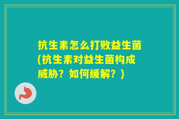 抗生素怎么打败益生菌(抗生素对益生菌构成威胁？如何缓解？)