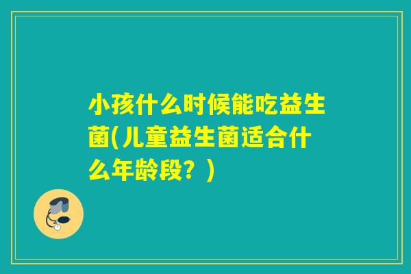 小孩什么时候能吃益生菌(儿童益生菌适合什么年龄段?) 小孩什么时候能吃益生菌(儿童益生菌适合什么年龄段?)
