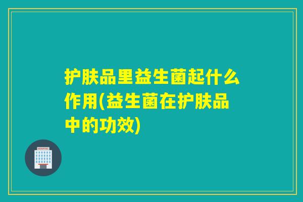 护肤品里益生菌起什么作用(益生菌在护肤品中的功效)