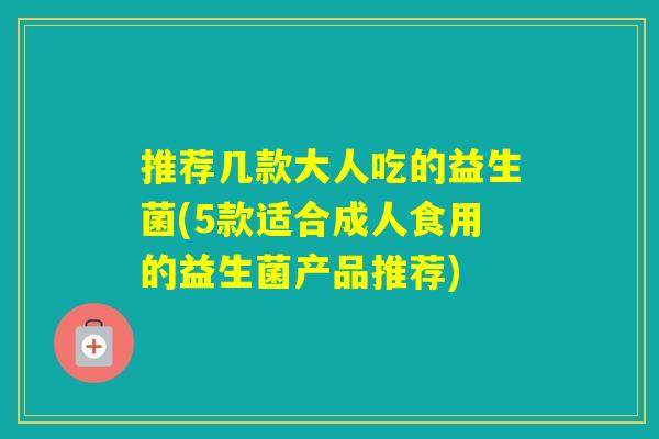 推荐几款大人吃的益生菌(5款适合成人食用的益生菌产品推荐)