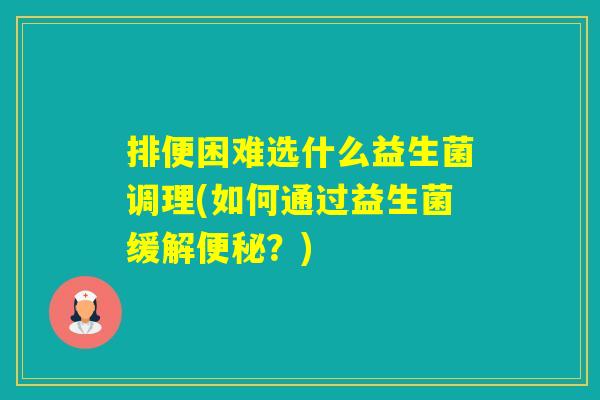排便困难选什么益生菌调理(如何通过益生菌缓解？)