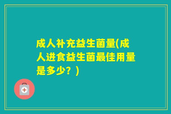 成人补充益生菌量(成人进食益生菌佳用量是多少?) 成人补充益生菌量(成人进食益生菌佳用量是多少?)