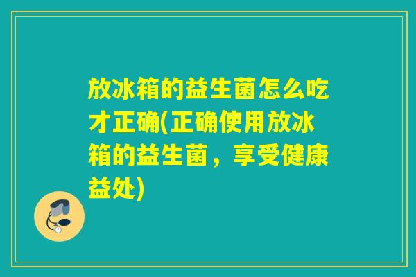 放冰箱的益生菌怎么吃才正确(正确使用放冰箱的益生菌，享受健康益处)