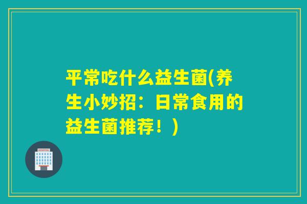 平常吃什么益生菌(养生小妙招：日常食用的益生菌推荐！)