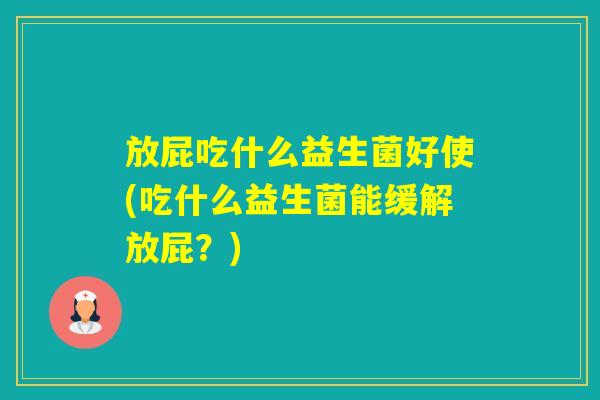 放屁吃什么益生菌好使(吃什么益生菌能缓解放屁？)