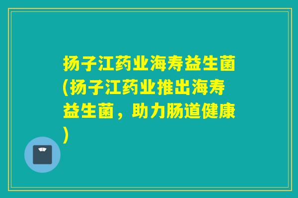 扬子江药业海寿益生菌(扬子江药业推出海寿益生菌，助力肠道健康)