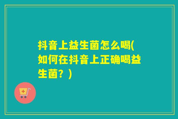 抖音上益生菌怎么喝(如何在抖音上正确喝益生菌?) 抖音上益生菌怎么喝(如何在抖音上正确喝益生菌?)