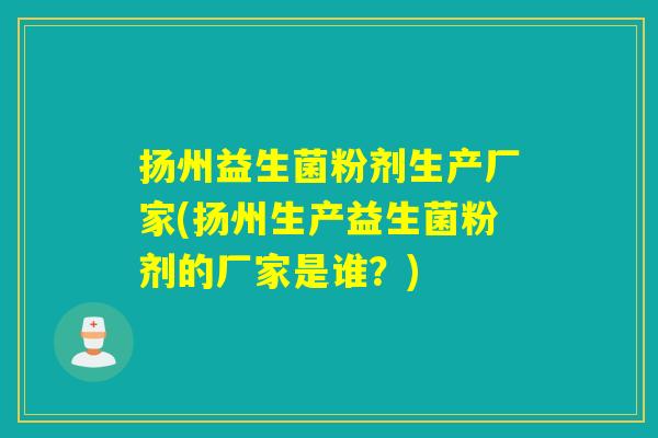扬州益生菌粉剂生产厂家(扬州生产益生菌粉剂的厂家是谁？)