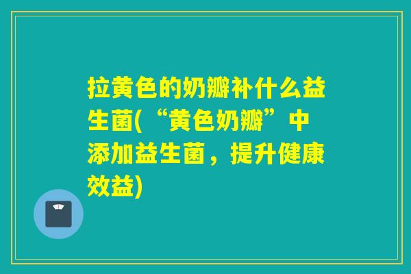 拉黄色的奶瓣补什么益生菌(“黄色奶瓣”中添加益生菌，提升健康效益)