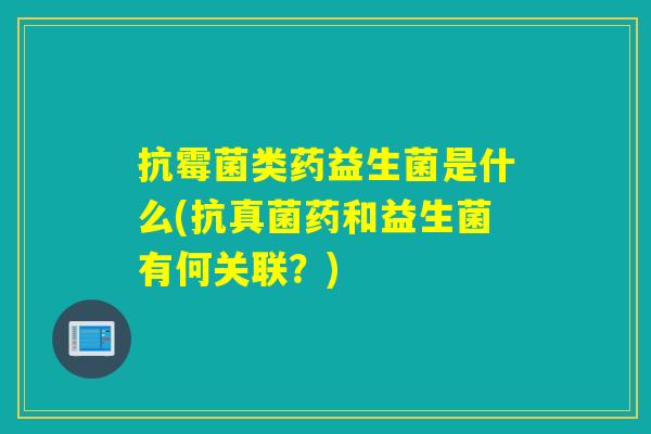 抗霉菌类药益生菌是什么(抗真菌药和益生菌有何关联？)