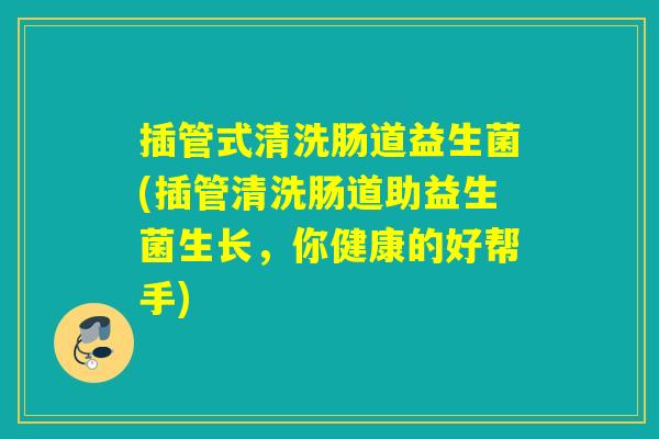 插管式清洗肠道益生菌(插管清洗肠道助益生菌生长，你健康的好帮手)