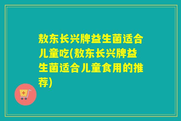 敖东长兴牌益生菌适合儿童吃(敖东长兴牌益生菌适合儿童食用的推荐)