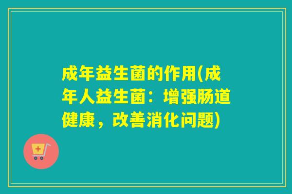成年益生菌的作用(成年人益生菌：增强肠道健康，改善消化问题)