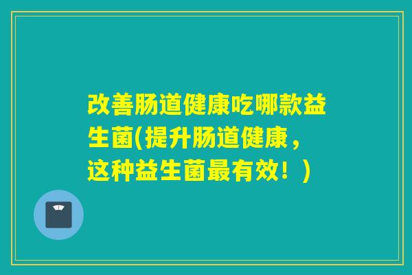 改善肠道健康吃哪款益生菌(提升肠道健康,这种益生菌有效!) 改善肠道健康吃哪款益生菌(提升肠道健康,这种益生菌有效!)