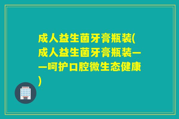 成人益生菌牙膏瓶装(成人益生菌牙膏瓶装——呵护口腔微生态健康) 成人益生菌牙膏瓶装(成人益生菌牙膏瓶装——呵护口腔微生态健康)