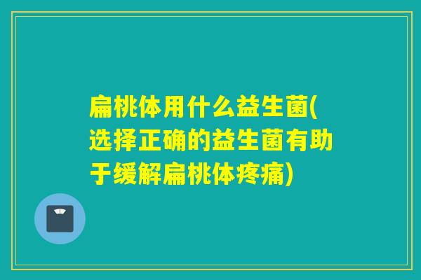 扁桃体用什么益生菌(选择正确的益生菌有助于缓解扁桃体)