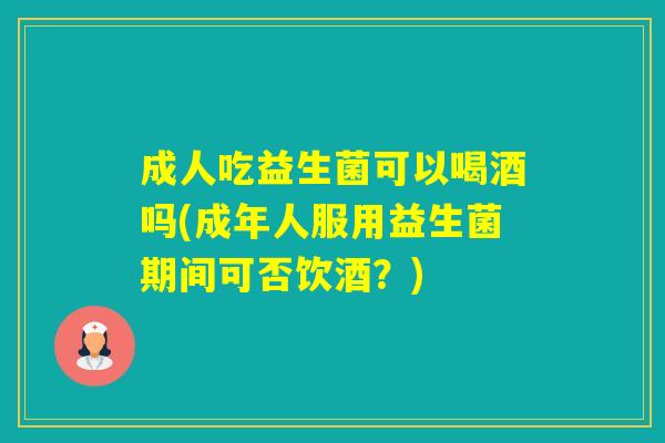 成人吃益生菌可以喝酒吗(成年人服用益生菌期间可否饮酒？)