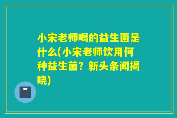 小宋老师喝的益生菌是什么(小宋老师饮用何种益生菌？新头条闻揭晓)