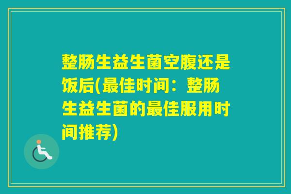 整肠生益生菌空腹还是饭后(佳时间：整肠生益生菌的佳服用时间推荐)