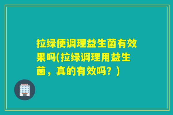 拉绿便调理益生菌有效果吗(拉绿调理用益生菌，真的有效吗？)