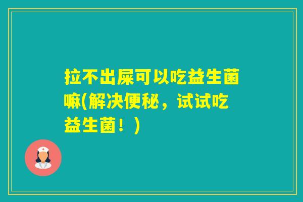 拉不出屎可以吃益生菌嘛(解决，试试吃益生菌！)