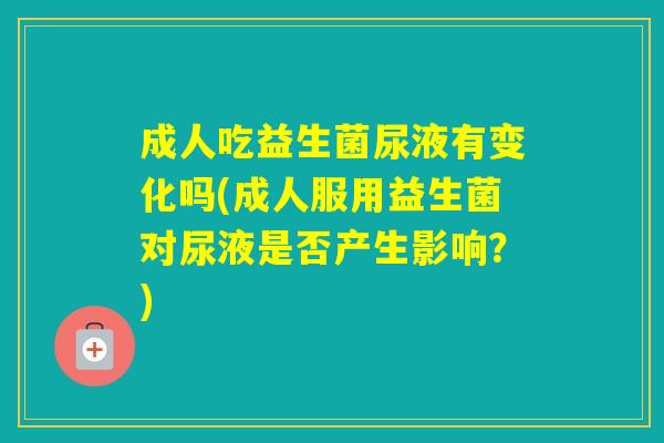 成人吃益生菌尿液有变化吗(成人服用益生菌对尿液是否产生影响？)