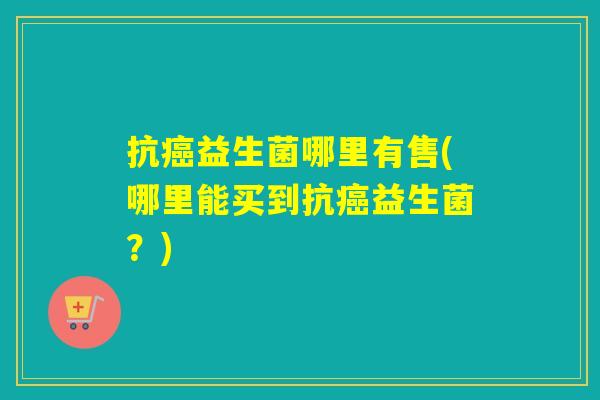 抗益生菌哪里有售(哪里能买到抗益生菌？)